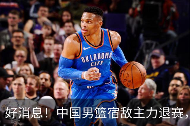 好消息！中国男篮宿敌主力退赛，将逐梦NBA，曾率队双杀中国男篮